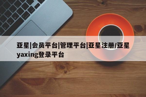亚星会员平台 亚星入口亚星|会员平台|管理平台|亚星注册/亚星yaxing登录平台