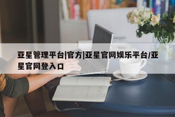 亚星会员平台 亚星入口亚星管理平台|官方|亚星官网娱乐平台/亚星官网登入口