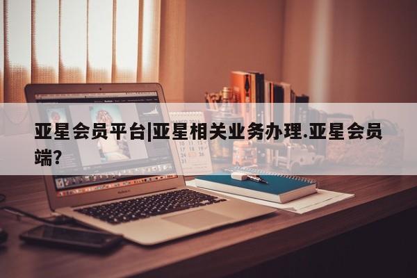 亚星会员平台 亚星入口亚星会员平台|亚星相关业务办理.亚星会员端？
