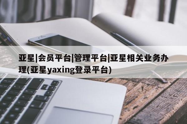 亚星会员平台 亚星入口亚星|会员平台|管理平台|亚星相关业务办理(亚星yaxing登录平台)