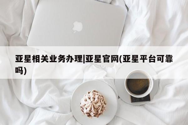 亚星会员平台 亚星入口亚星相关业务办理|亚星官网(亚星平台可靠吗)