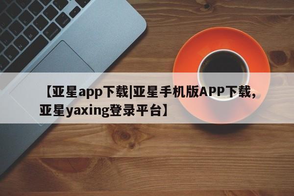 亚星会员平台 亚星入口【亚星app下载|亚星手机版APP下载,亚星yaxing登录平台】