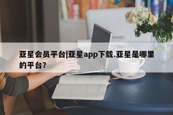 亚星会员平台 亚星入口亚星会员平台|亚星app下载.亚星是哪里的平台？