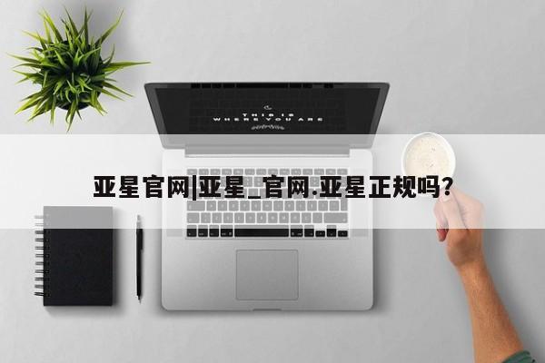 亚星会员平台 亚星入口亚星官网|亚星_官网.亚星正规吗？