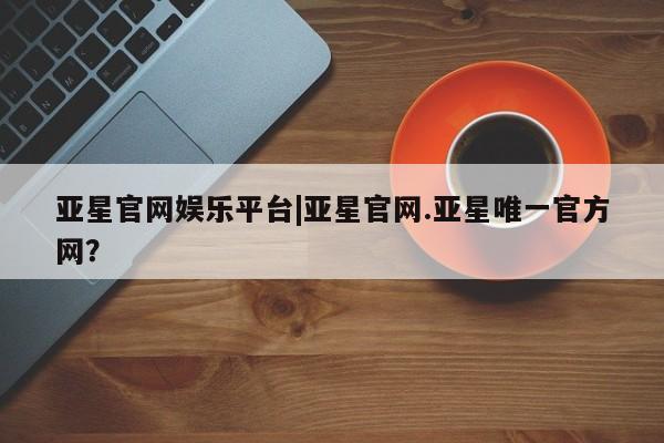亚星会员平台 亚星入口亚星官网娱乐平台|亚星官网.亚星唯一官方网？