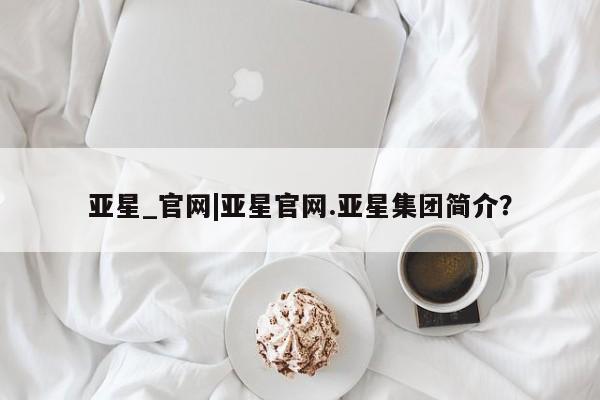 亚星会员平台 亚星入口亚星_官网|亚星官网.亚星集团简介？