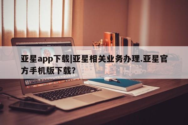 亚星会员平台 亚星入口亚星app下载|亚星相关业务办理.亚星官方手机版下载？