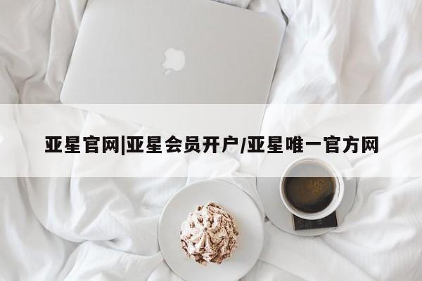 亚星会员平台 亚星入口亚星官网|亚星会员开户/亚星唯一官方网