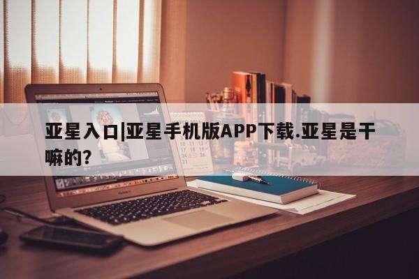 亚星会员平台 亚星入口亚星入口|亚星手机版APP下载.亚星是干嘛的？