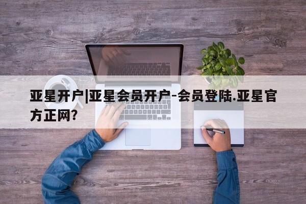 亚星会员平台 亚星入口亚星开户|亚星会员开户-会员登陆.亚星官方正网？