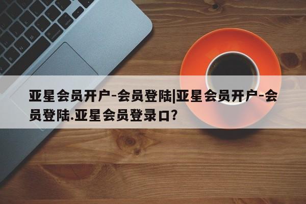 亚星会员平台 亚星入口亚星会员开户-会员登陆|亚星会员开户-会员登陆.亚星会员登录口？