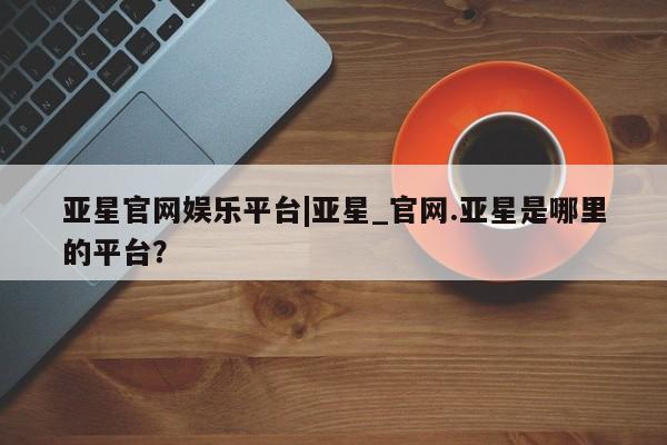 亚星会员平台 亚星入口亚星官网娱乐平台|亚星_官网.亚星是哪里的平台？