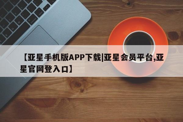 亚星会员平台 亚星入口【亚星手机版APP下载|亚星会员平台,亚星官网登入口】