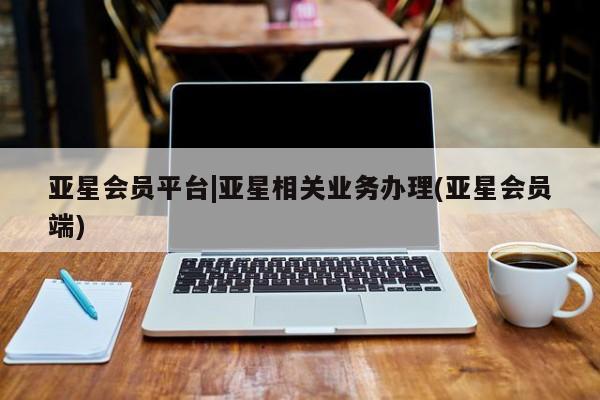 亚星会员平台 亚星入口亚星会员平台|亚星相关业务办理(亚星会员端)
