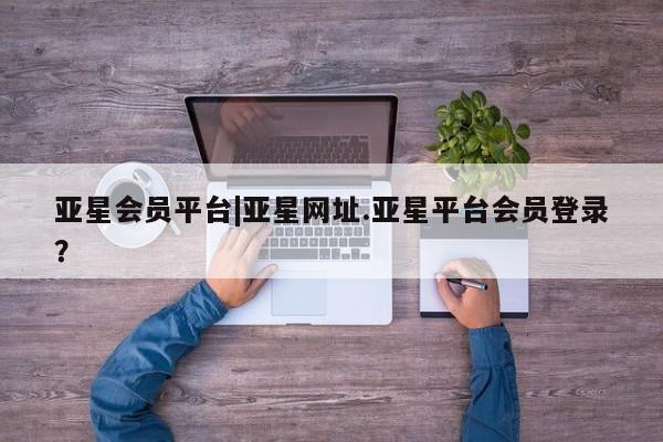 亚星会员平台 亚星入口亚星会员平台|亚星网址.亚星平台会员登录？