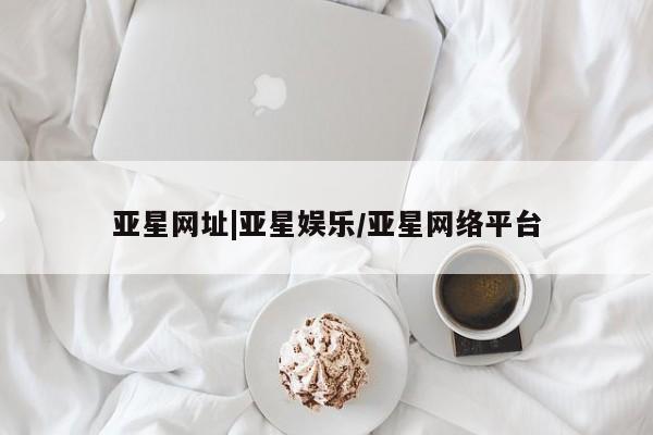 亚星会员平台 亚星入口亚星网址|亚星娱乐/亚星网络平台
