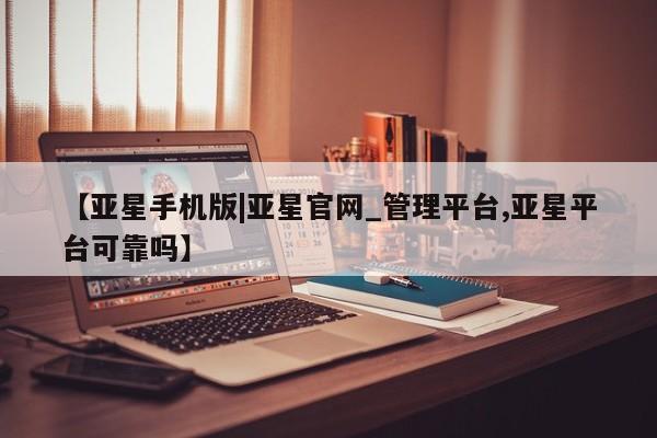 亚星会员平台 亚星入口【亚星手机版|亚星官网_管理平台,亚星平台可靠吗】