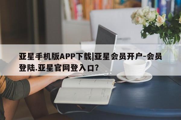亚星会员平台 亚星入口亚星手机版APP下载|亚星会员开户-会员登陆.亚星官网登入口？