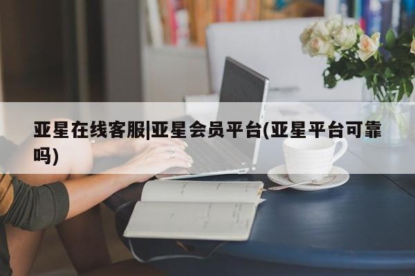 亚星会员平台 亚星入口亚星在线客服|亚星会员平台(亚星平台可靠吗)