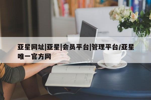 亚星会员平台 亚星入口亚星网址|亚星|会员平台|管理平台/亚星唯一官方网