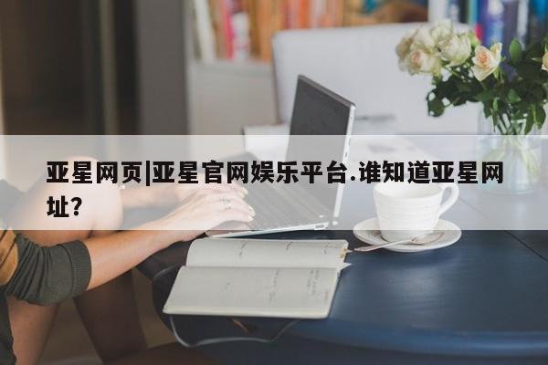 亚星会员平台 亚星入口亚星网页|亚星官网娱乐平台.谁知道亚星网址？