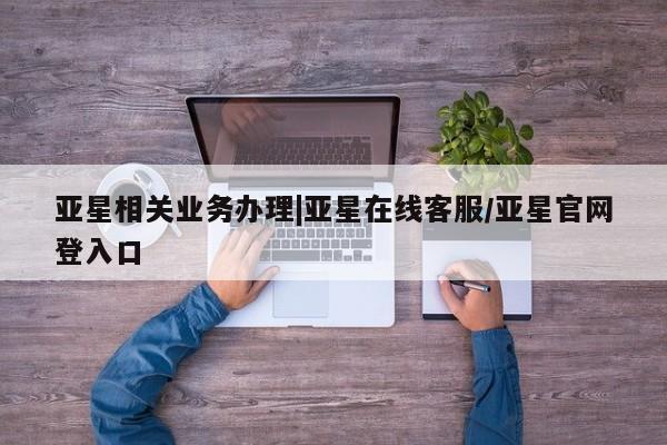 亚星会员平台 亚星入口亚星相关业务办理|亚星在线客服/亚星官网登入口