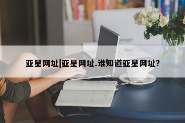 亚星会员平台 亚星入口亚星网址|亚星网址.谁知道亚星网址？