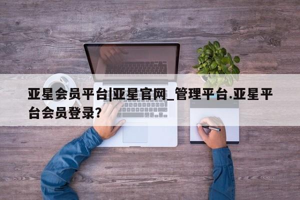 亚星会员平台 亚星入口亚星会员平台|亚星官网_管理平台.亚星平台会员登录？