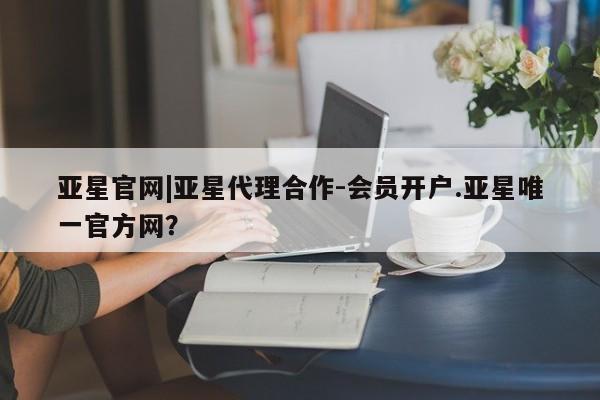亚星会员平台 亚星入口亚星官网|亚星代理合作-会员开户.亚星唯一官方网？