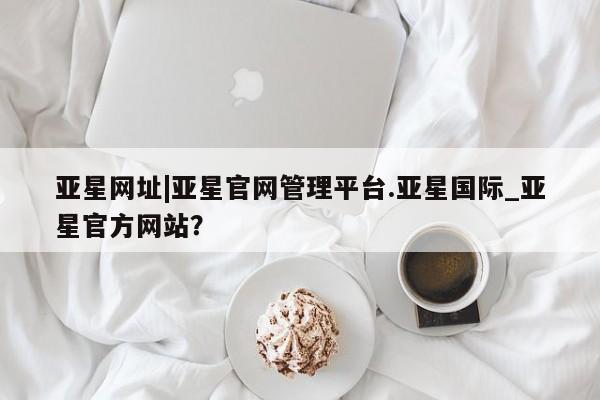 亚星会员平台 亚星入口亚星网址|亚星官网管理平台.亚星国际_亚星官方网站？