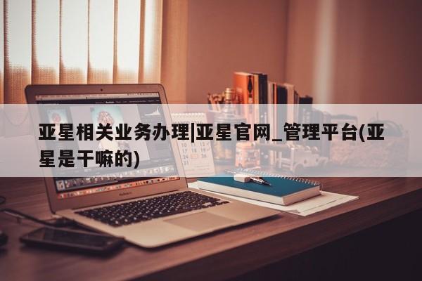 亚星会员平台 亚星入口亚星相关业务办理|亚星官网_管理平台(亚星是干嘛的)