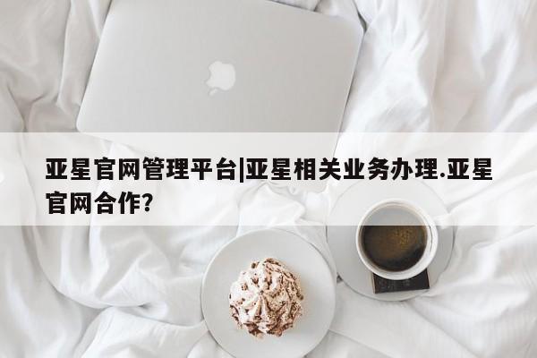 亚星会员平台 亚星入口亚星官网管理平台|亚星相关业务办理.亚星官网合作？
