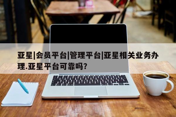 亚星会员平台 亚星入口亚星|会员平台|管理平台|亚星相关业务办理.亚星平台可靠吗？