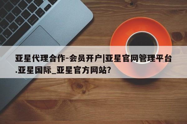 亚星会员平台 亚星入口亚星代理合作-会员开户|亚星官网管理平台.亚星国际_亚星官方网站？