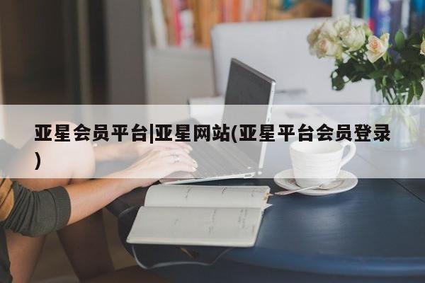 亚星会员平台 亚星入口亚星会员平台|亚星网站(亚星平台会员登录)