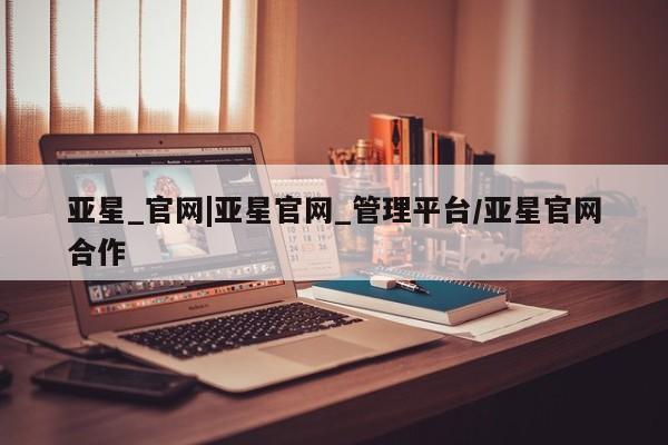 亚星会员平台 亚星入口亚星_官网|亚星官网_管理平台/亚星官网合作
