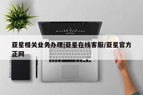 亚星会员平台 亚星入口亚星相关业务办理|亚星在线客服/亚星官方正网