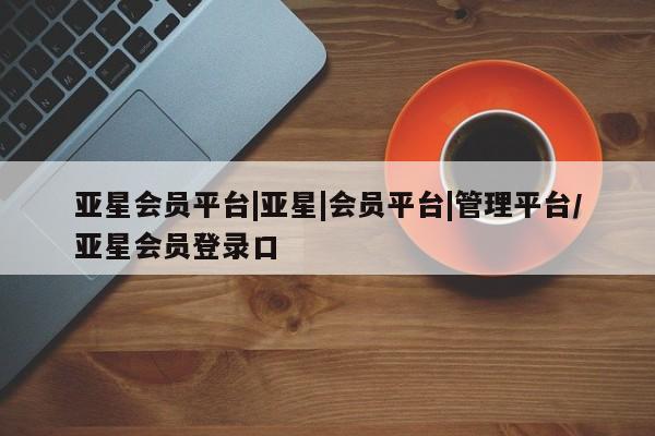 亚星会员平台 亚星入口亚星会员平台|亚星|会员平台|管理平台/亚星会员登录口