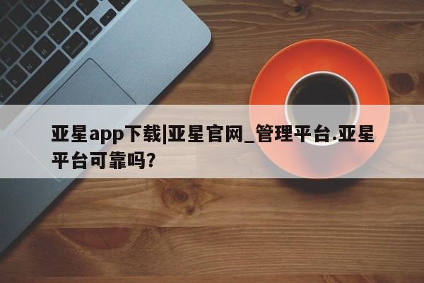 亚星会员平台 亚星入口亚星app下载|亚星官网_管理平台.亚星平台可靠吗？