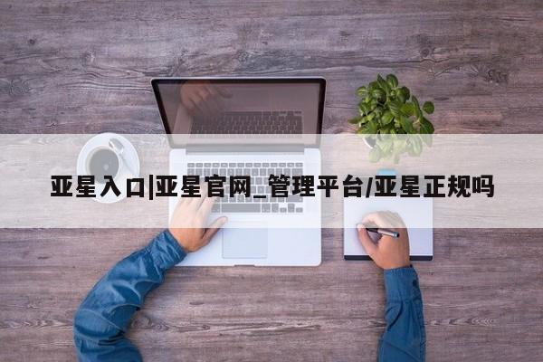 亚星会员平台 亚星入口亚星入口|亚星官网_管理平台/亚星正规吗