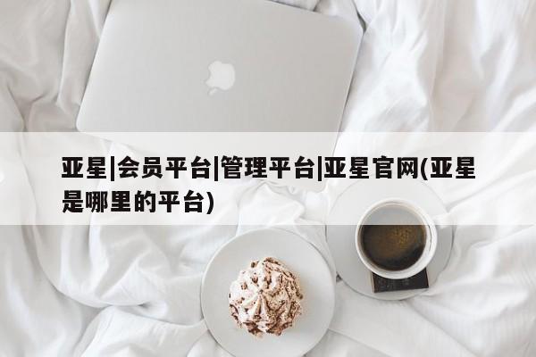 亚星会员平台 亚星入口亚星|会员平台|管理平台|亚星官网(亚星是哪里的平台)