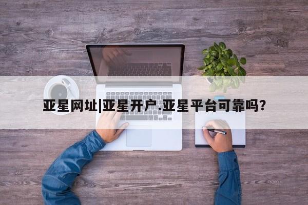 亚星会员平台 亚星入口亚星网址|亚星开户.亚星平台可靠吗？
