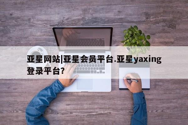 亚星会员平台 亚星入口亚星网站|亚星会员平台.亚星yaxing登录平台？