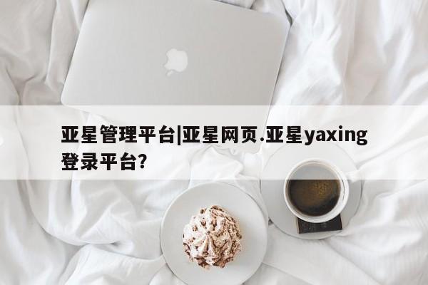 亚星会员平台 亚星入口亚星管理平台|亚星网页.亚星yaxing登录平台？