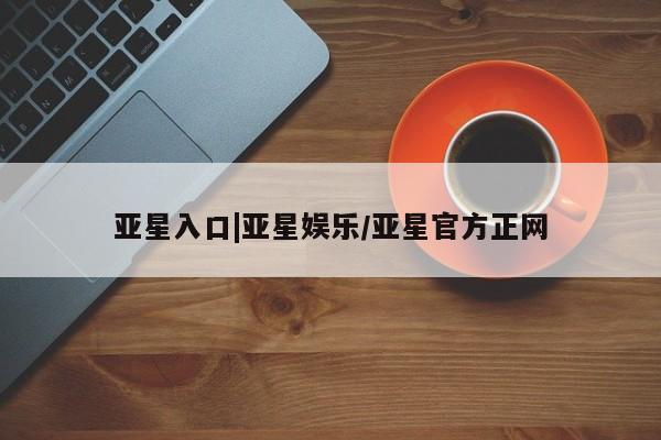 亚星会员平台 亚星入口亚星入口|亚星娱乐/亚星官方正网