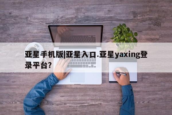 亚星会员平台 亚星入口亚星手机版|亚星入口.亚星yaxing登录平台？