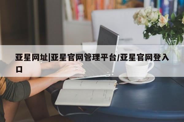 亚星会员平台 亚星入口亚星网址|亚星官网管理平台/亚星官网登入口