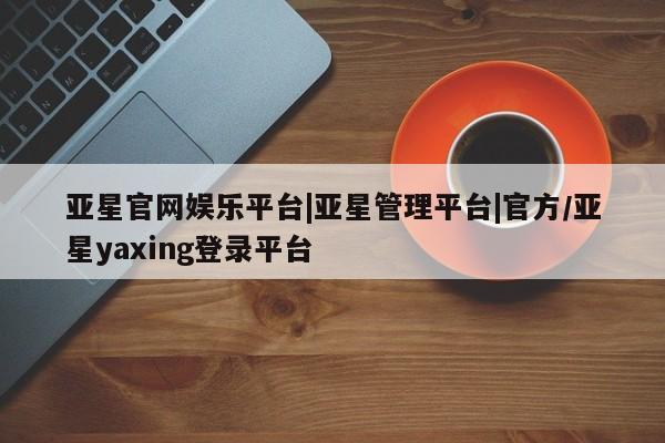 亚星会员平台 亚星入口亚星官网娱乐平台|亚星管理平台|官方/亚星yaxing登录平台