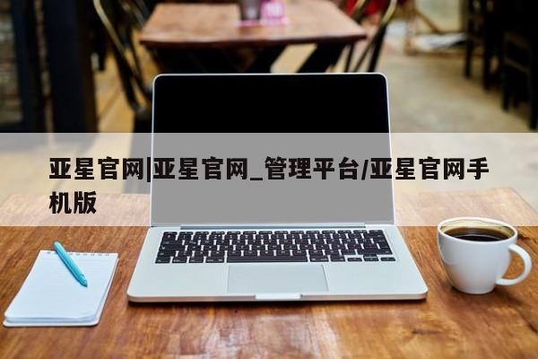 亚星会员平台 亚星入口亚星官网|亚星官网_管理平台/亚星官网手机版